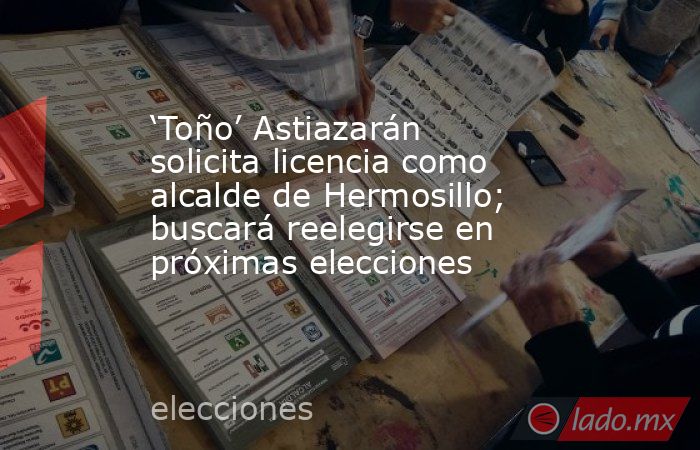 ‘Toño’ Astiazarán solicita licencia como alcalde de Hermosillo; buscará reelegirse en próximas elecciones. Noticias en tiempo real