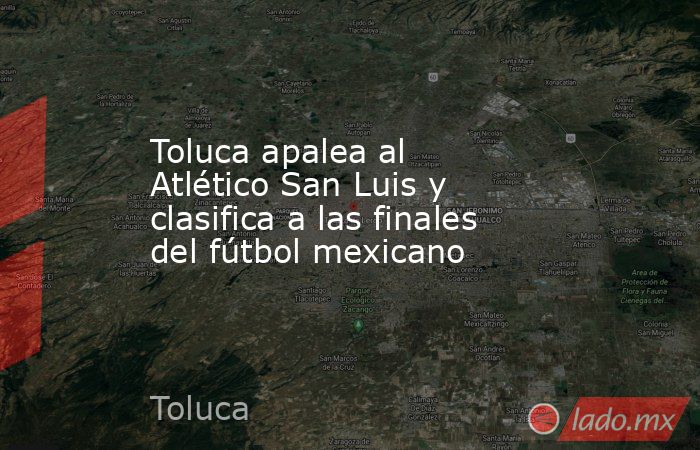 Toluca apalea al Atlético San Luis y clasifica a las finales del fútbol mexicano. Noticias en tiempo real