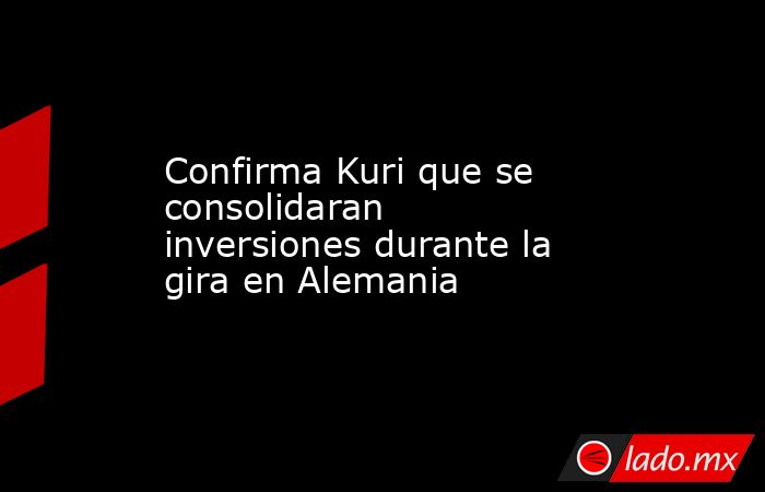 Confirma Kuri que se consolidaran inversiones durante la gira en Alemania . Noticias en tiempo real