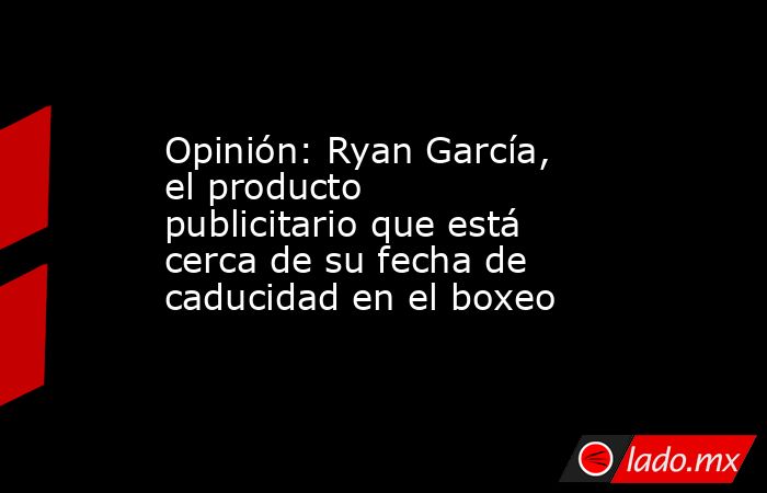 Opinión: Ryan García, el producto publicitario que está cerca de su fecha de caducidad en el boxeo. Noticias en tiempo real