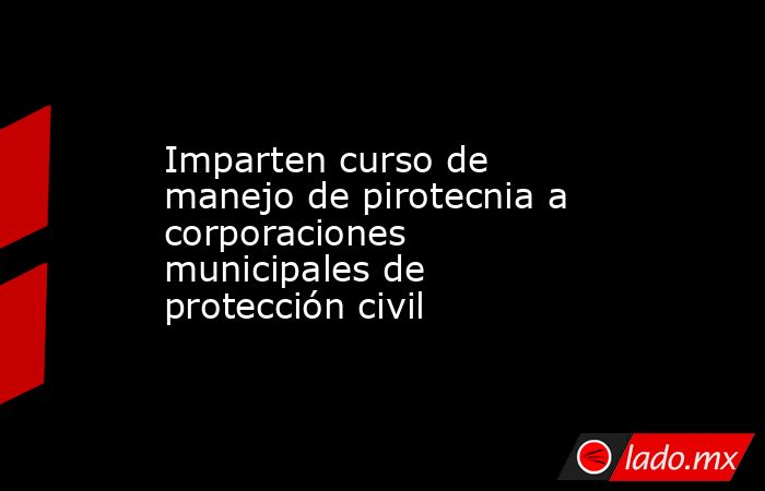 Imparten curso de manejo de pirotecnia a corporaciones municipales de protección civil . Noticias en tiempo real