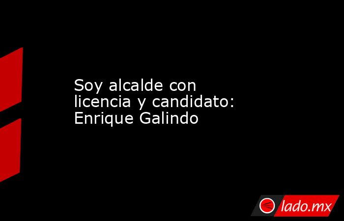 Soy alcalde con licencia y candidato: Enrique Galindo. Noticias en tiempo real