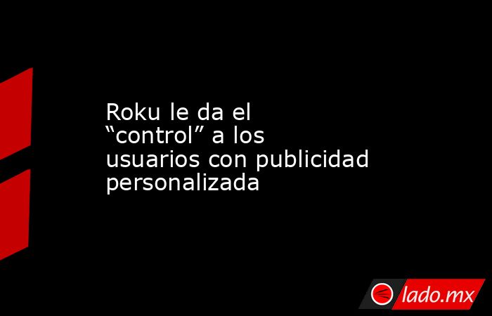 Roku le da el “control” a los usuarios con publicidad personalizada. Noticias en tiempo real