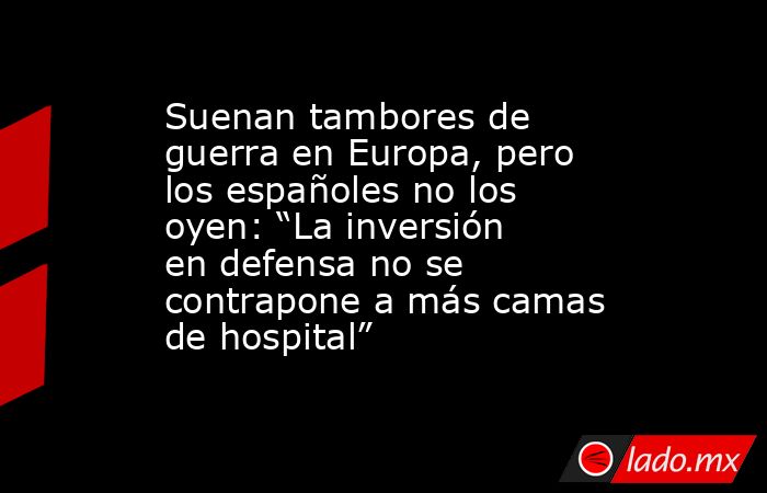 Suenan tambores de guerra en Europa, pero los españoles no los oyen: “La inversión en defensa no se contrapone a más camas de hospital”. Noticias en tiempo real