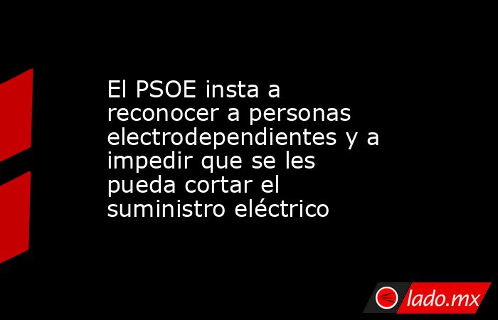 El PSOE insta a reconocer a personas electrodependientes y a impedir que se les pueda cortar el suministro eléctrico. Noticias en tiempo real