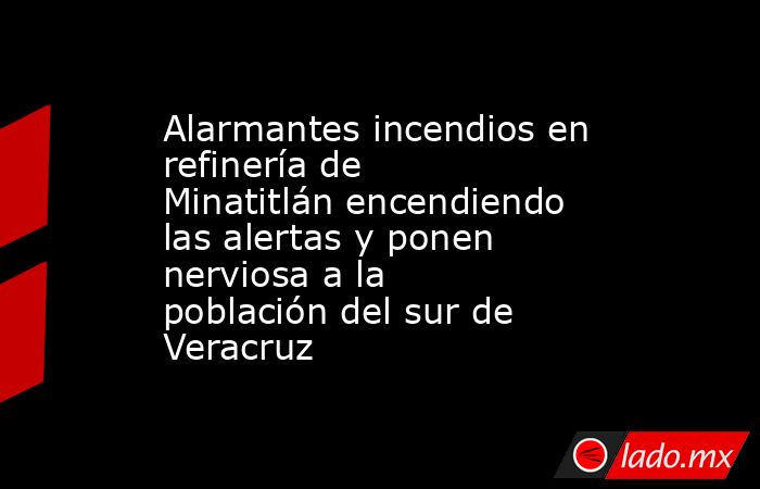 Alarmantes incendios en refinería de Minatitlán encendiendo las alertas y ponen nerviosa a la población del sur de Veracruz. Noticias en tiempo real