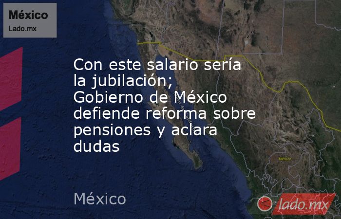 Con este salario sería la jubilación; Gobierno de México defiende reforma sobre pensiones y aclara dudas. Noticias en tiempo real