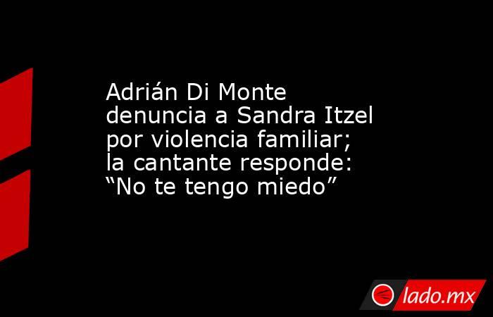 Adrián Di Monte denuncia a Sandra Itzel por violencia familiar; la cantante responde: “No te tengo miedo”. Noticias en tiempo real