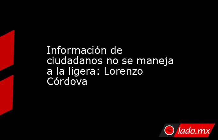 Información de ciudadanos no se maneja a la ligera: Lorenzo Córdova. Noticias en tiempo real