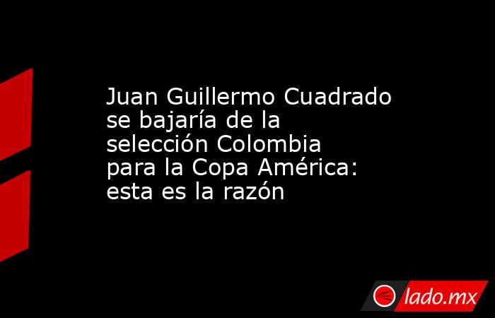 Juan Guillermo Cuadrado se bajaría de la selección Colombia para la Copa América: esta es la razón. Noticias en tiempo real