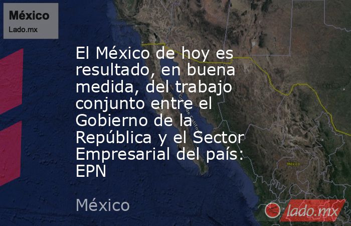 El México de hoy es resultado, en buena medida, del trabajo conjunto entre el Gobierno de la República y el Sector Empresarial del país: EPN. Noticias en tiempo real