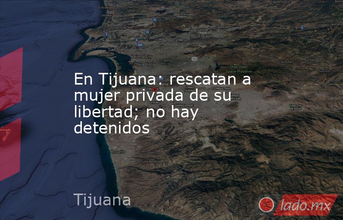 En Tijuana: rescatan a mujer privada de su libertad; no hay detenidos. Noticias en tiempo real