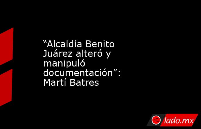 “Alcaldía Benito Juárez alteró y manipuló documentación”: Martí Batres. Noticias en tiempo real