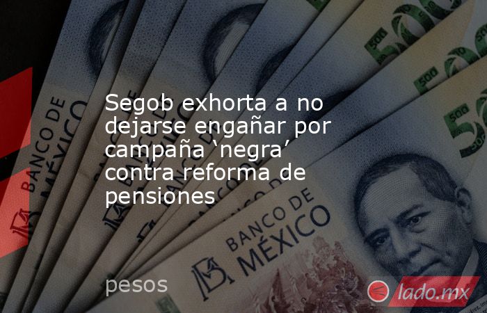 Segob exhorta a no dejarse engañar por campaña ‘negra’ contra reforma de pensiones. Noticias en tiempo real