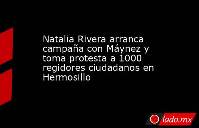 Natalia Rivera arranca campaña con Máynez y toma protesta a 1000 regidores ciudadanos en Hermosillo. Noticias en tiempo real