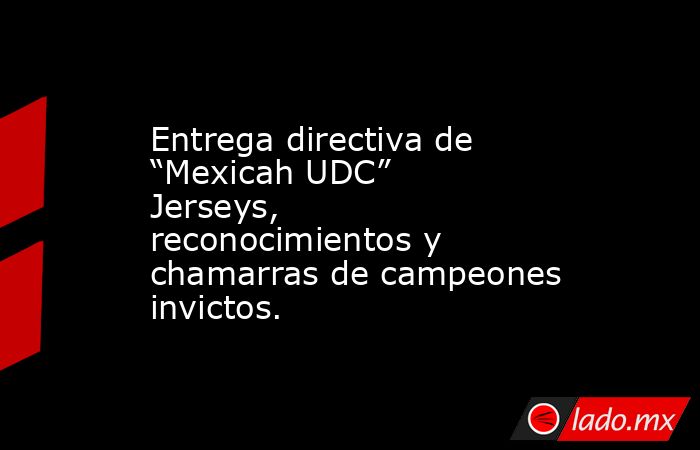 Entrega directiva de “Mexicah UDC” Jerseys, reconocimientos y chamarras de campeones invictos.. Noticias en tiempo real