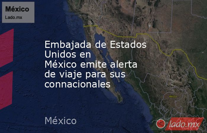 Embajada de Estados Unidos en México emite alerta de viaje para sus connacionales. Noticias en tiempo real