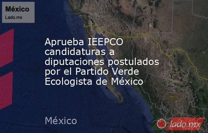 Aprueba IEEPCO candidaturas a diputaciones postulados por el Partido Verde Ecologista de México. Noticias en tiempo real