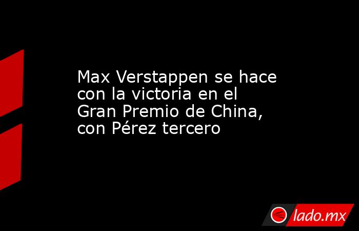 Max Verstappen se hace con la victoria en el Gran Premio de China, con Pérez tercero. Noticias en tiempo real