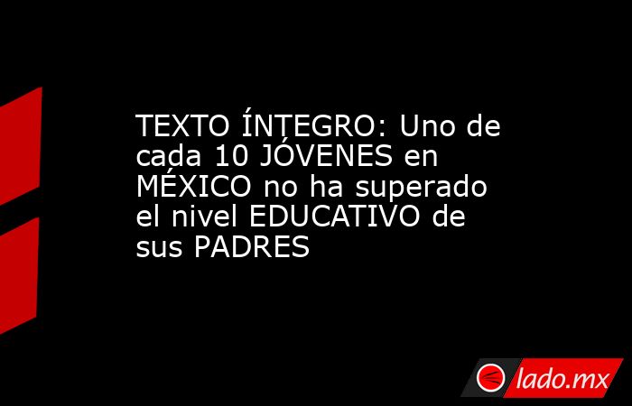 TEXTO ÍNTEGRO: Uno de cada 10 JÓVENES en MÉXICO no ha superado el nivel EDUCATIVO de sus PADRES. Noticias en tiempo real
