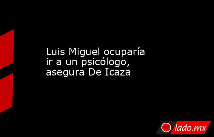 Luis Miguel ocuparía ir a un psicólogo, asegura De Icaza. Noticias en tiempo real
