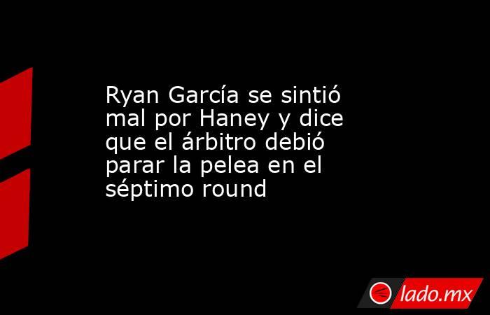 Ryan García se sintió mal por Haney y dice que el árbitro debió parar la pelea en el séptimo round. Noticias en tiempo real