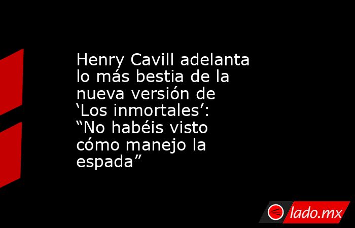 Henry Cavill adelanta lo más bestia de la nueva versión de ‘Los inmortales’: “No habéis visto cómo manejo la espada”. Noticias en tiempo real