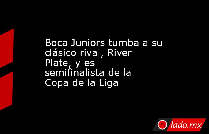 Boca Juniors tumba a su clásico rival, River Plate, y es semifinalista de la Copa de la Liga. Noticias en tiempo real