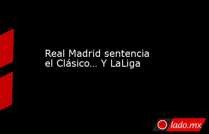 Real Madrid sentencia el Clásico… Y LaLiga. Noticias en tiempo real