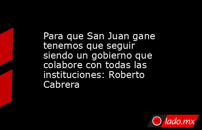 Para que San Juan gane tenemos que seguir siendo un gobierno que colabore con todas las instituciones: Roberto Cabrera. Noticias en tiempo real