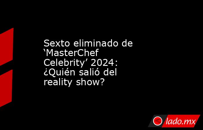 Sexto eliminado de ‘MasterChef Celebrity’ 2024: ¿Quién salió del reality show?. Noticias en tiempo real