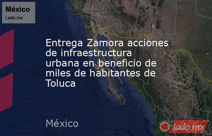 Entrega Zamora acciones de infraestructura urbana en beneficio de miles de habitantes de Toluca. Noticias en tiempo real