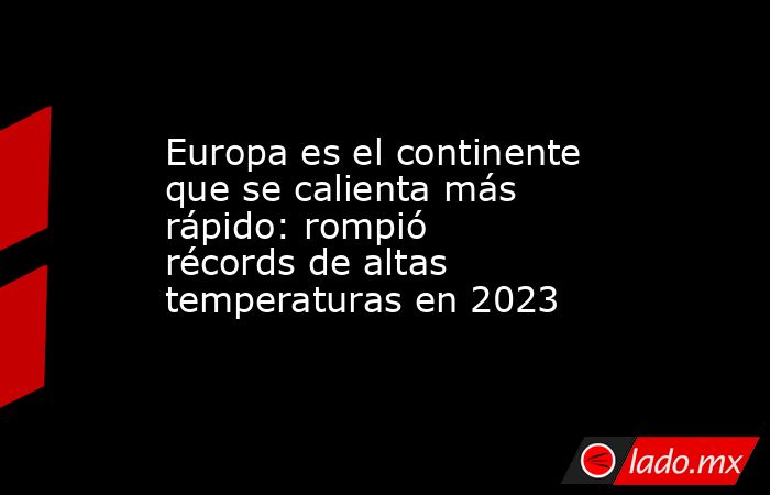 Europa es el continente que se calienta más rápido: rompió récords de altas temperaturas en 2023. Noticias en tiempo real