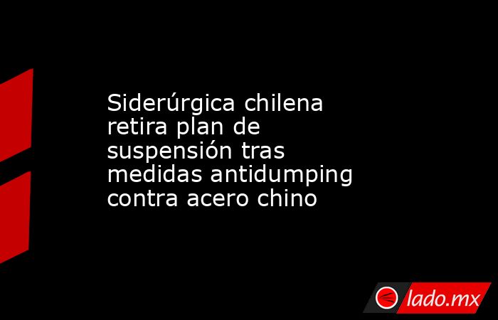 Siderúrgica chilena retira plan de suspensión tras medidas antidumping contra acero chino. Noticias en tiempo real