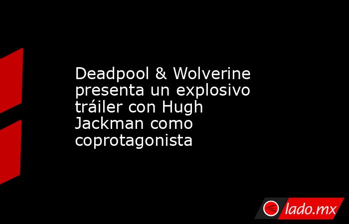 Deadpool & Wolverine presenta un explosivo tráiler con Hugh Jackman como coprotagonista. Noticias en tiempo real