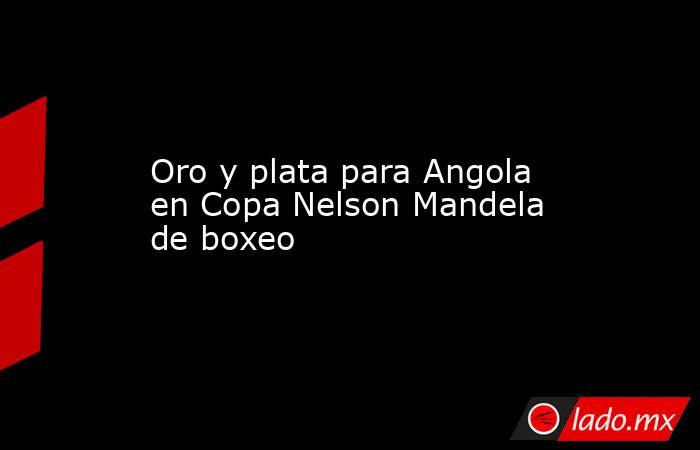 Oro y plata para Angola en Copa Nelson Mandela de boxeo. Noticias en tiempo real