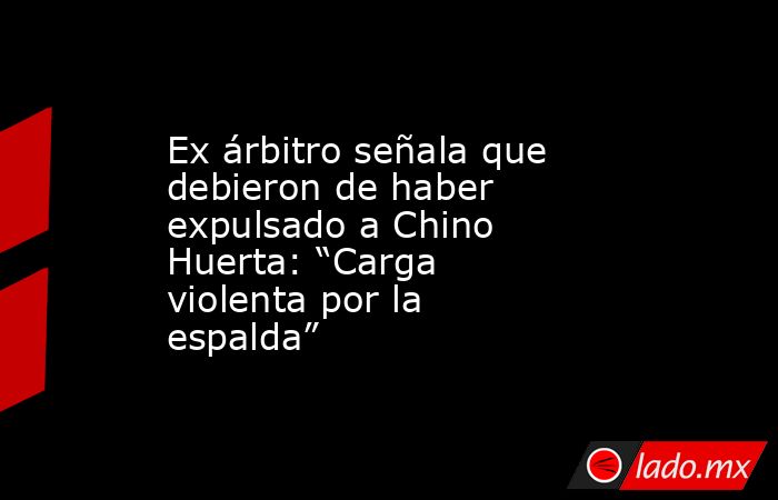 Ex árbitro señala que debieron de haber expulsado a Chino Huerta: “Carga violenta por la espalda”. Noticias en tiempo real