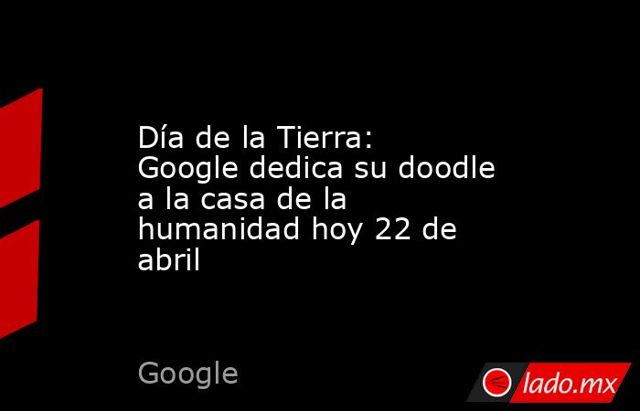 Día de la Tierra: Google dedica su doodle a la casa de la humanidad hoy 22 de abril. Noticias en tiempo real