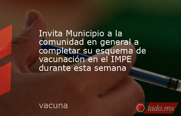 Invita Municipio a la comunidad en general a completar su esquema de vacunación en el IMPE durante esta semana. Noticias en tiempo real