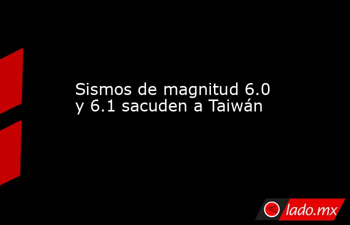 Sismos de magnitud 6.0 y 6.1 sacuden a Taiwán. Noticias en tiempo real