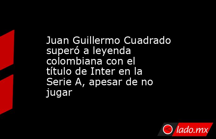 Juan Guillermo Cuadrado superó a leyenda colombiana con el título de Inter en la Serie A, apesar de no jugar. Noticias en tiempo real