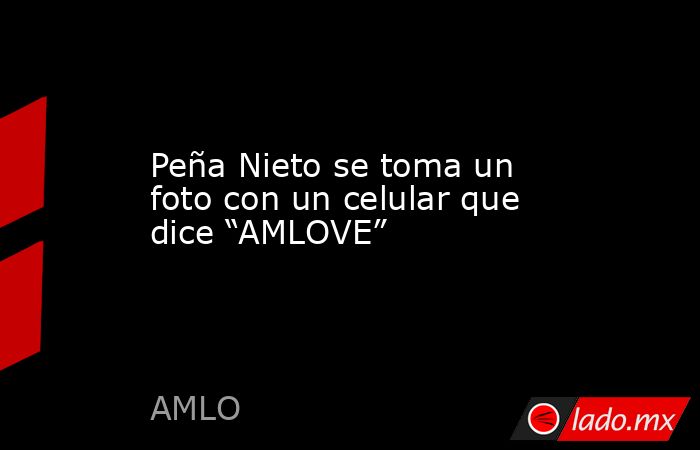 Peña Nieto se toma un foto con un celular que dice “AMLOVE”. Noticias en tiempo real