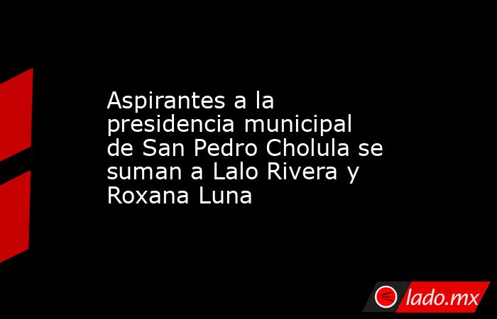 Aspirantes a la presidencia municipal de San Pedro Cholula se suman a Lalo Rivera y Roxana Luna. Noticias en tiempo real