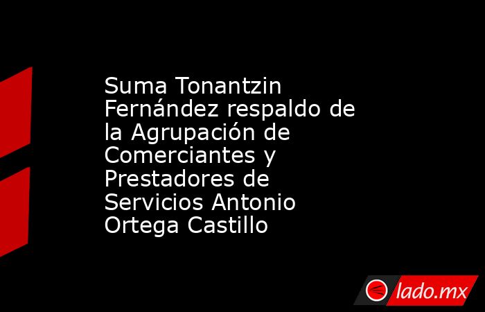 Suma Tonantzin Fernández respaldo de la Agrupación de Comerciantes y Prestadores de Servicios Antonio Ortega Castillo. Noticias en tiempo real