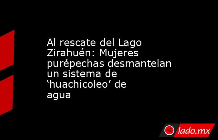 Al rescate del Lago Zirahuén: Mujeres purépechas desmantelan un sistema de ‘huachicoleo’ de agua. Noticias en tiempo real