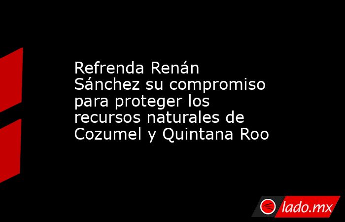 Refrenda Renán Sánchez su compromiso para proteger los recursos naturales de Cozumel y Quintana Roo. Noticias en tiempo real