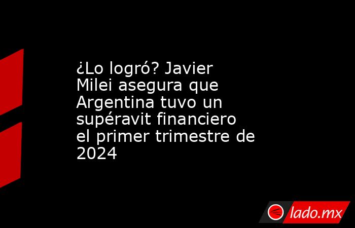 ¿Lo logró? Javier Milei asegura que Argentina tuvo un supéravit financiero el primer trimestre de 2024. Noticias en tiempo real