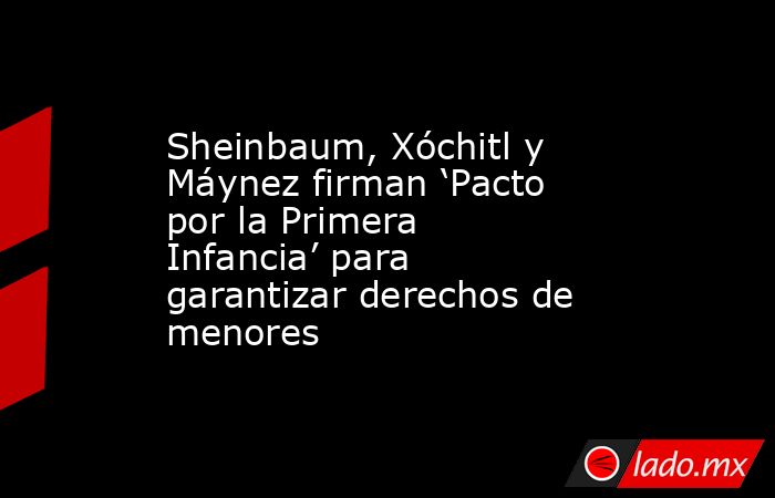 Sheinbaum, Xóchitl y Máynez firman ‘Pacto por la Primera Infancia’ para garantizar derechos de menores. Noticias en tiempo real