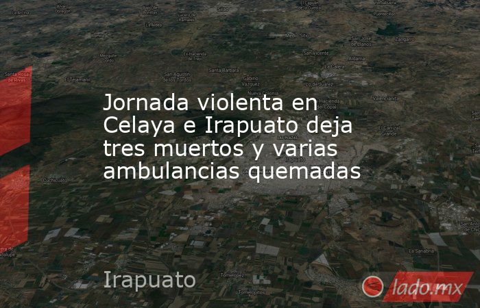 Jornada violenta en Celaya e Irapuato deja tres muertos y varias ambulancias quemadas. Noticias en tiempo real