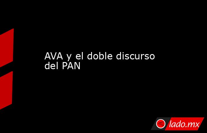 AVA y el doble discurso del PAN. Noticias en tiempo real